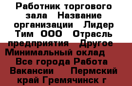 Работник торгового зала › Название организации ­ Лидер Тим, ООО › Отрасль предприятия ­ Другое › Минимальный оклад ­ 1 - Все города Работа » Вакансии   . Пермский край,Гремячинск г.